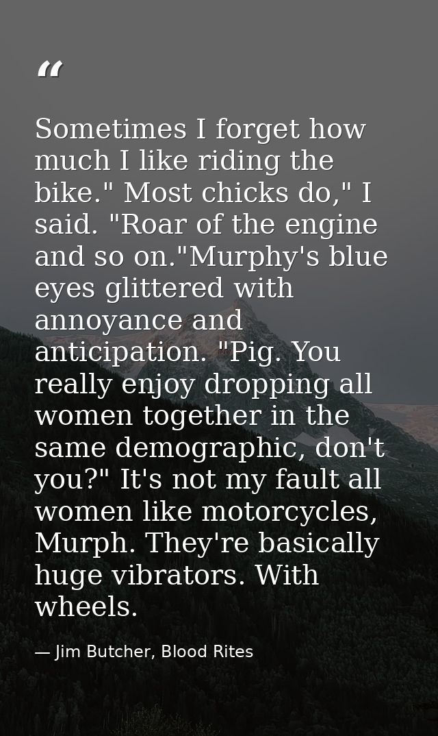 Sometimes I forget how much I like riding the bike." Most chicks do," I said. "Roar of the engine and so on."Murphy's bl — Jim Butcher, Blood Rites