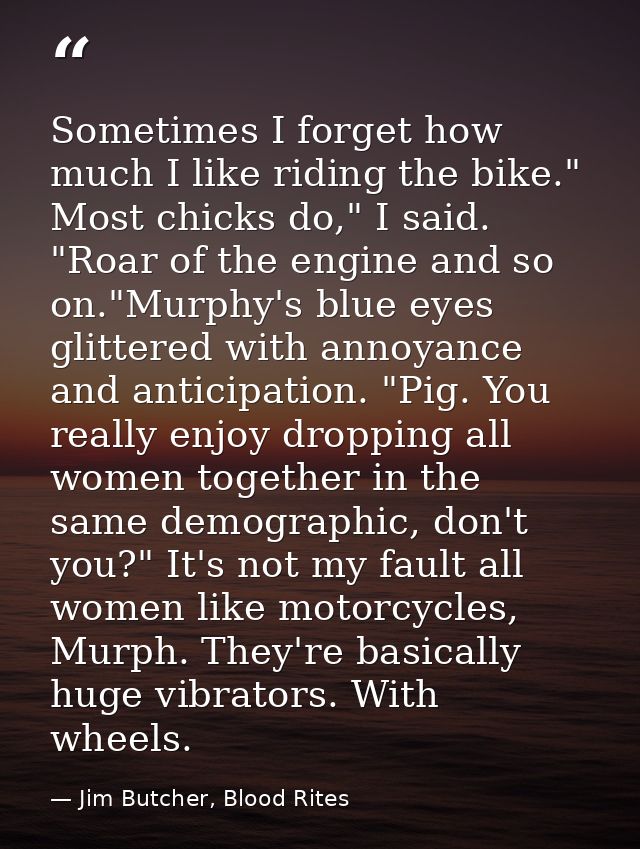 Sometimes I forget how much I like riding the bike." Most chicks do," I said. "Roar of the engine and so on."Murphy's bl — Jim Butcher, Blood Rites