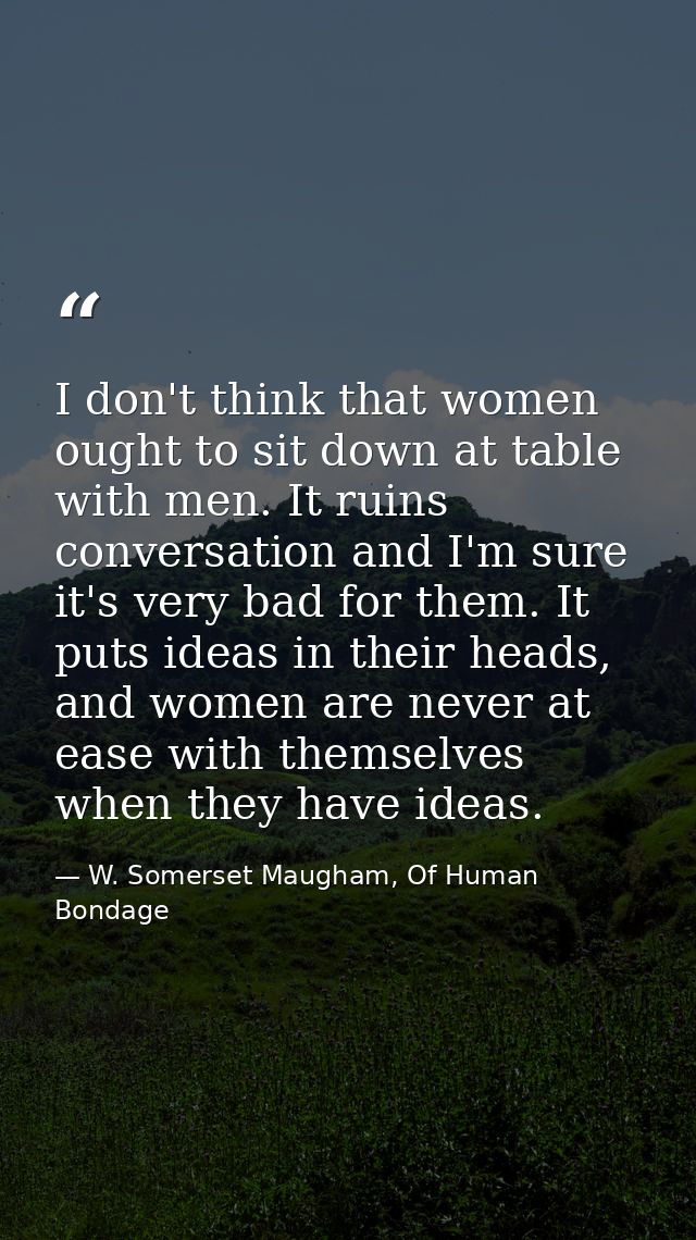 I don't think that women ought to sit down at table with men. It ruins conversation and I'm sure it's very bad for them. — W. Somerset Maugham, Of Human Bondage