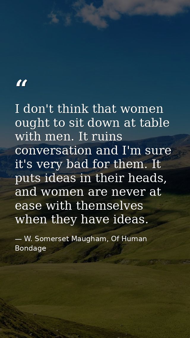 I don't think that women ought to sit down at table with men. It ruins conversation and I'm sure it's very bad for them. — W. Somerset Maugham, Of Human Bondage