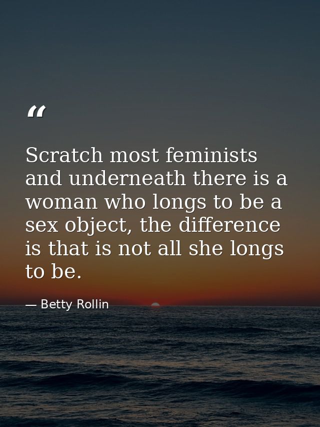 Scratch most feminists and underneath there is a woman who longs to be a sex object, the difference is that is not all s — Betty Rollin