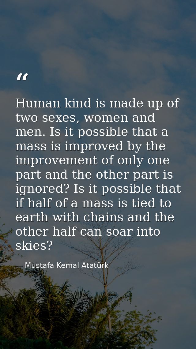 Human kind is made up of two sexes, women and men. Is it possible that a mass is improved by the improvement of only one — Mustafa Kemal Atatürk