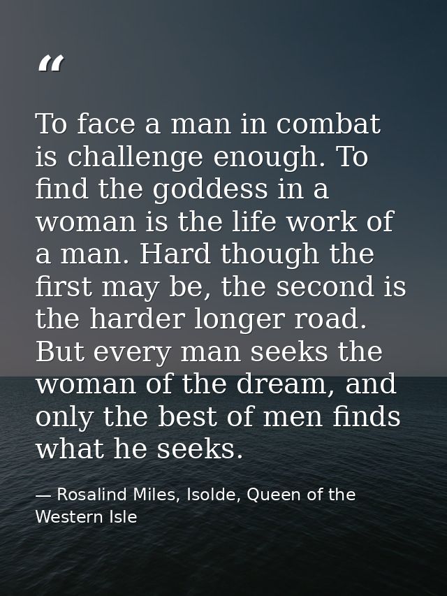 To face a man in combat is challenge enough. To find the goddess in a woman is the life work of a man. Hard though the f — Rosalind Miles, Isolde, Queen of the Western Isle