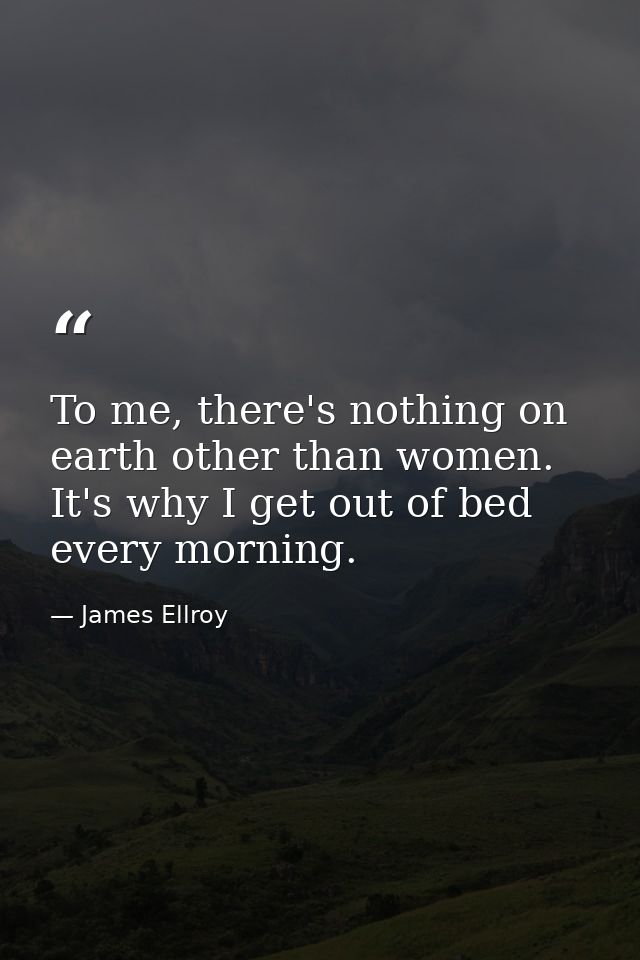 To me, there's nothing on earth other than women. It's why I get out of bed every morning. — James Ellroy