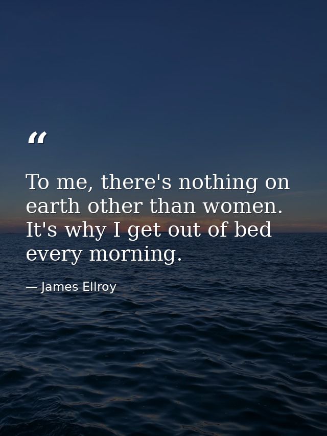 To me, there's nothing on earth other than women. It's why I get out of bed every morning. — James Ellroy