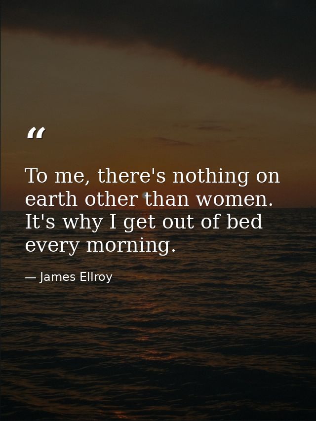 To me, there's nothing on earth other than women. It's why I get out of bed every morning. — James Ellroy