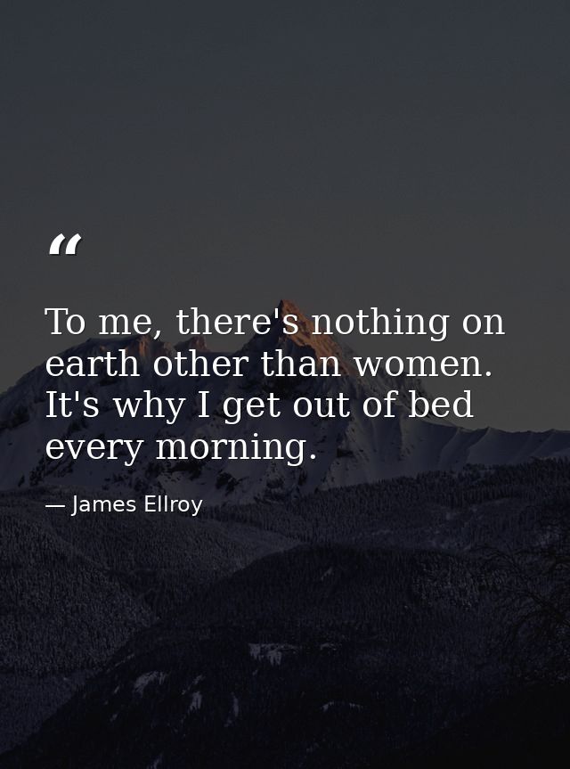 To me, there's nothing on earth other than women. It's why I get out of bed every morning. — James Ellroy