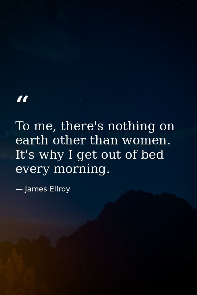 To me, there's nothing on earth other than women. It's why I get out of bed every morning. — James Ellroy