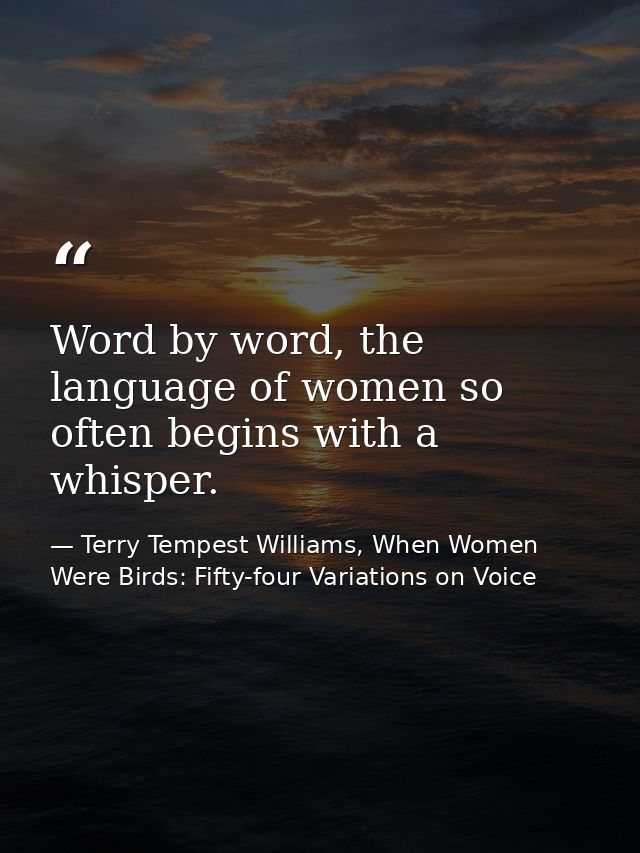 Word by word, the language of women so often begins with a whisper. — Terry Tempest Williams, When Women Were Birds: Fifty-four Variations on Voice