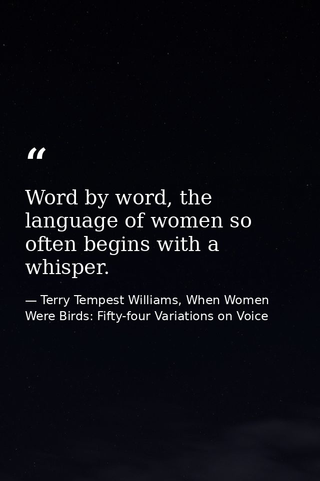 Word by word, the language of women so often begins with a whisper. — Terry Tempest Williams, When Women Were Birds: Fifty-four Variations on Voice
