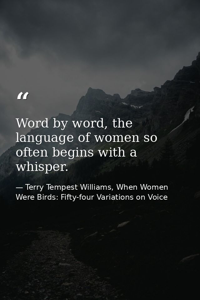 Word by word, the language of women so often begins with a whisper. — Terry Tempest Williams, When Women Were Birds: Fifty-four Variations on Voice