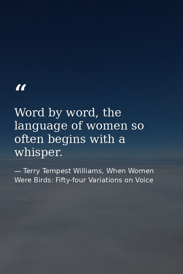 Word by word, the language of women so often begins with a whisper. — Terry Tempest Williams, When Women Were Birds: Fifty-four Variations on Voice