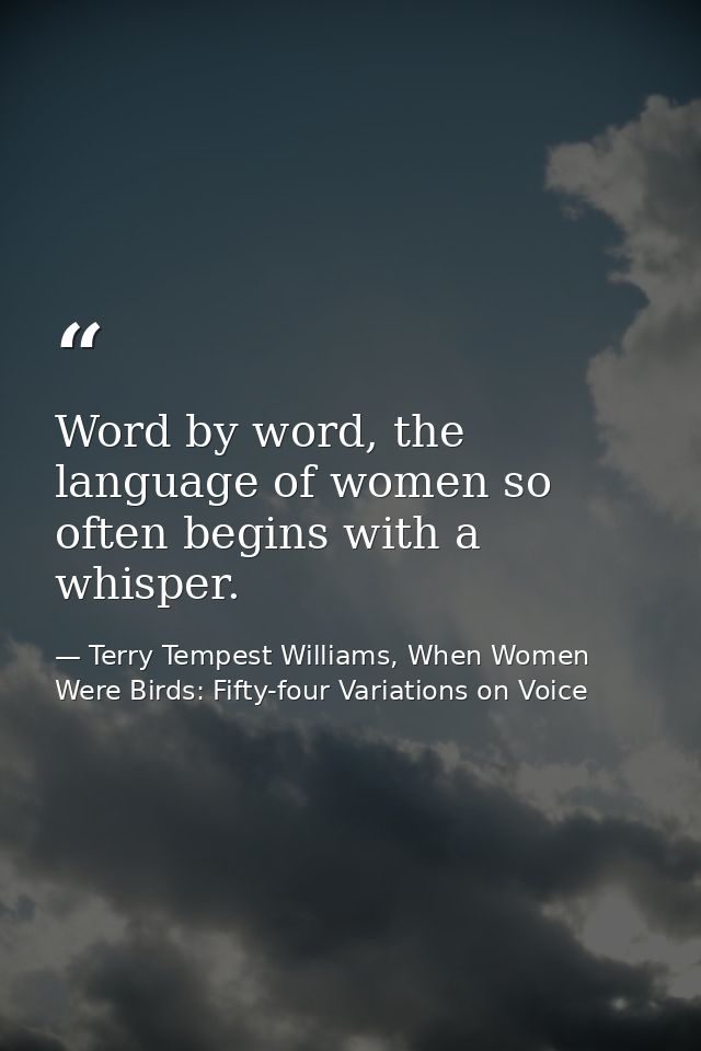 Word by word, the language of women so often begins with a whisper. — Terry Tempest Williams, When Women Were Birds: Fifty-four Variations on Voice