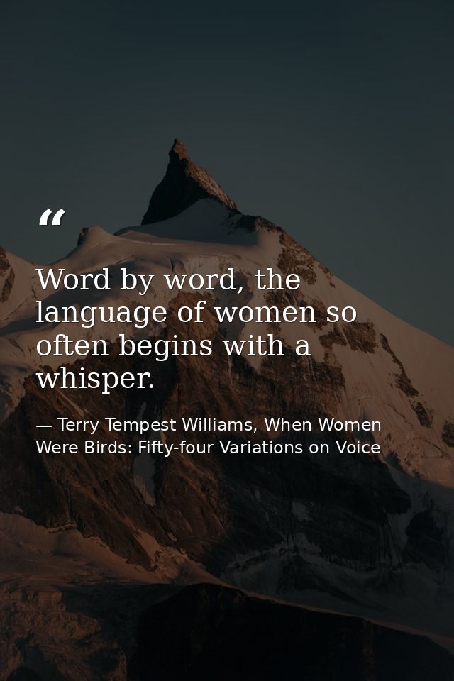 Word by word, the language of women so often begins with a whisper. — Terry Tempest Williams, When Women Were Birds: Fifty-four Variations on Voice