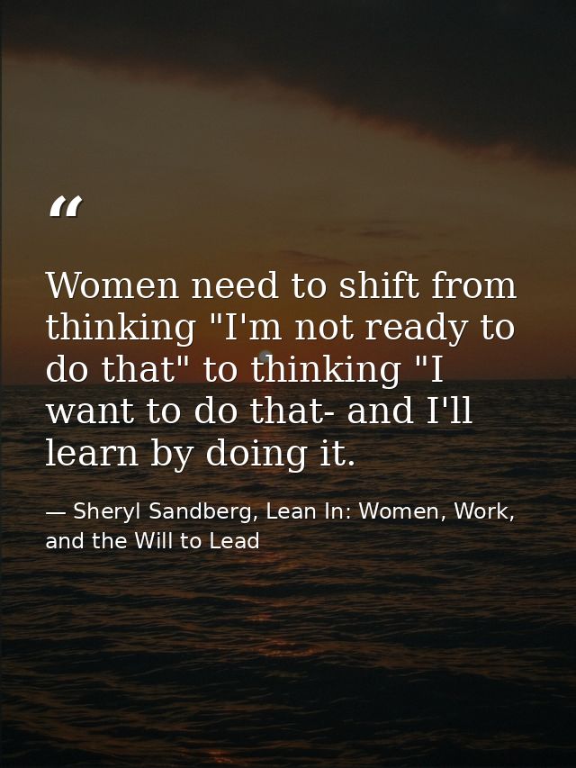 Women need to shift from thinking "I'm not ready to do that" to thinking "I want to do that- and I'll learn by doing it. — Sheryl Sandberg, Lean In: Women, Work, and the Will to Lead