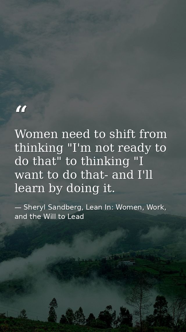 Women need to shift from thinking "I'm not ready to do that" to thinking "I want to do that- and I'll learn by doing it. — Sheryl Sandberg, Lean In: Women, Work, and the Will to Lead