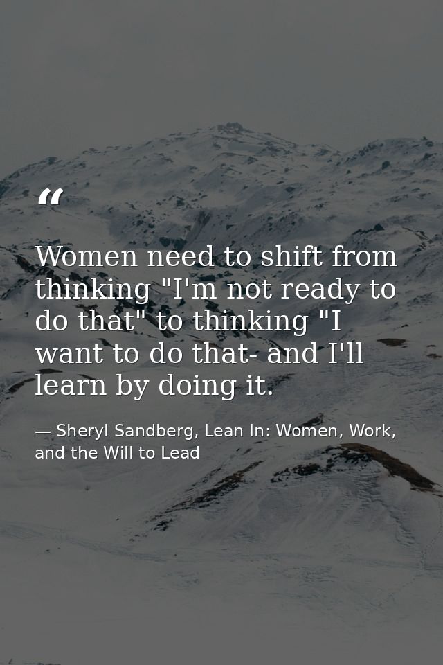 Women need to shift from thinking "I'm not ready to do that" to thinking "I want to do that- and I'll learn by doing it. — Sheryl Sandberg, Lean In: Women, Work, and the Will to Lead