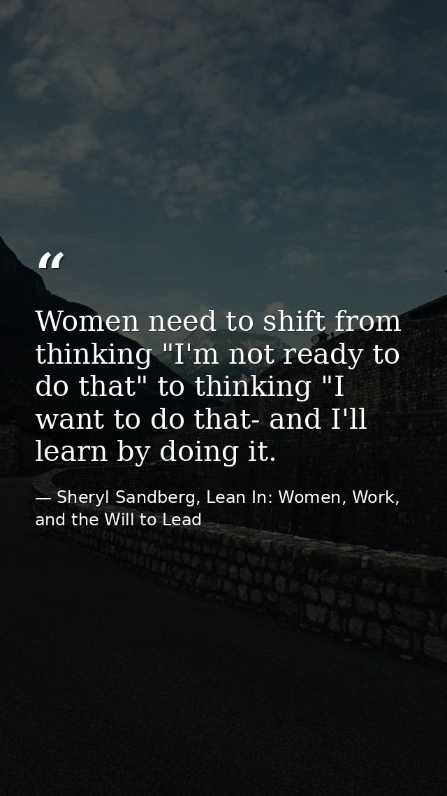 Women need to shift from thinking "I'm not ready to do that" to thinking "I want to do that- and I'll learn by doing it. — Sheryl Sandberg, Lean In: Women, Work, and the Will to Lead