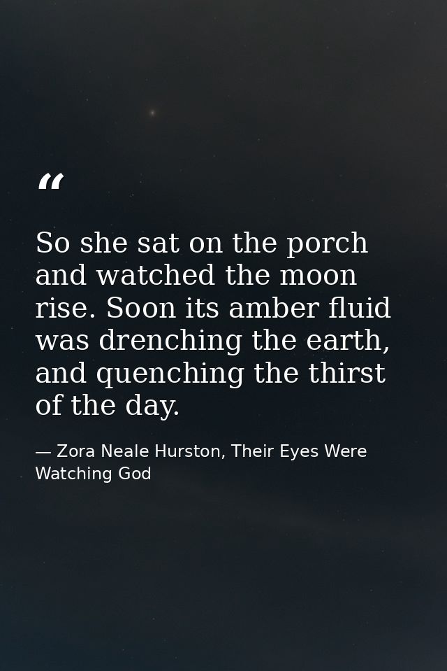 So she sat on the porch and watched the moon rise. Soon its amber fluid was drenching the earth, and quenching the thirs — Zora Neale Hurston, Their Eyes Were Watching God