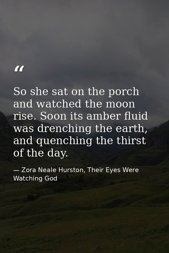 So she sat on the porch and watched the moon rise. Soon its amber fluid was drenching the earth, and quenching the thirs — Zora Neale Hurston, Their Eyes Were Watching God