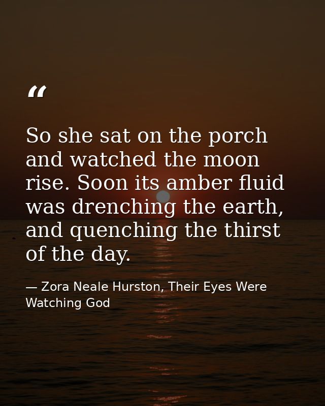 So she sat on the porch and watched the moon rise. Soon its amber fluid was drenching the earth, and quenching the thirs — Zora Neale Hurston, Their Eyes Were Watching God
