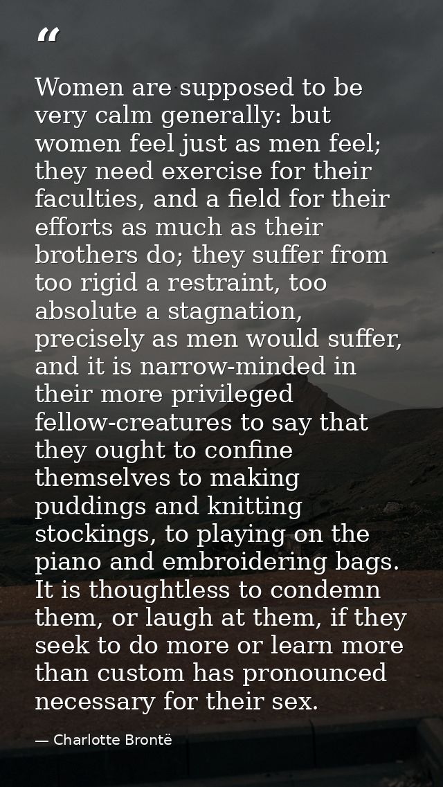 Women are supposed to be very calm generally: but women feel just as men feel; they need exercise for their faculties, a — Charlotte Brontë