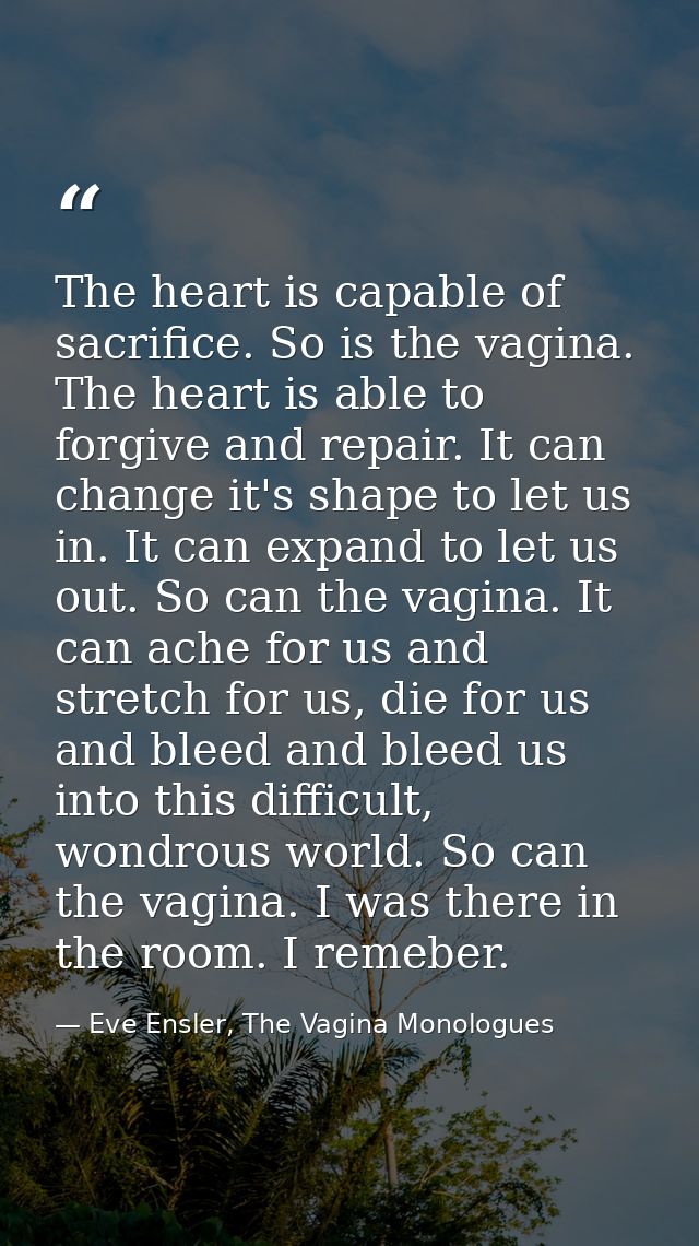 The heart is capable of sacrifice. So is the vagina. The heart is able to forgive and repair. It can change it's shape t — Eve Ensler, The Vagina Monologues