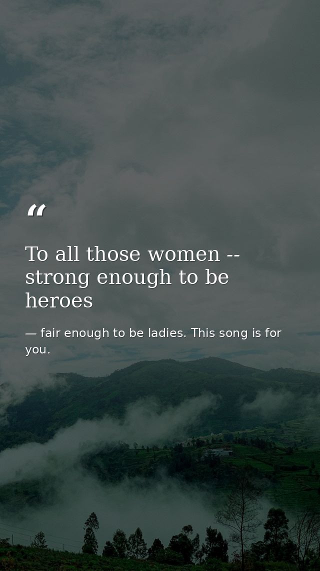 To all those women -- strong enough to be heroes — fair enough to be ladies. This song is for you.