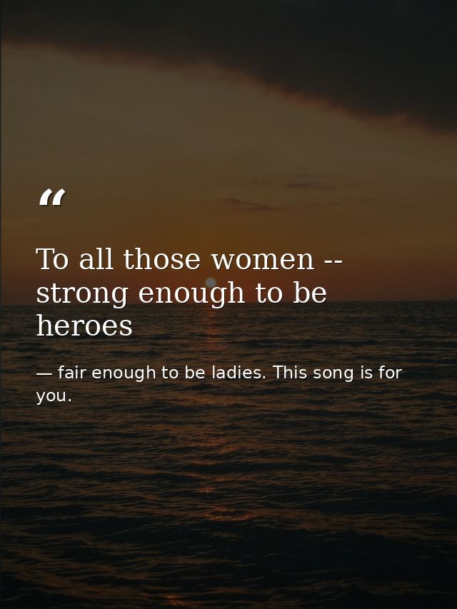 To all those women -- strong enough to be heroes — fair enough to be ladies. This song is for you.
