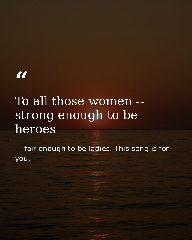 To all those women -- strong enough to be heroes — fair enough to be ladies. This song is for you.