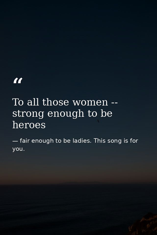 To all those women -- strong enough to be heroes — fair enough to be ladies. This song is for you.