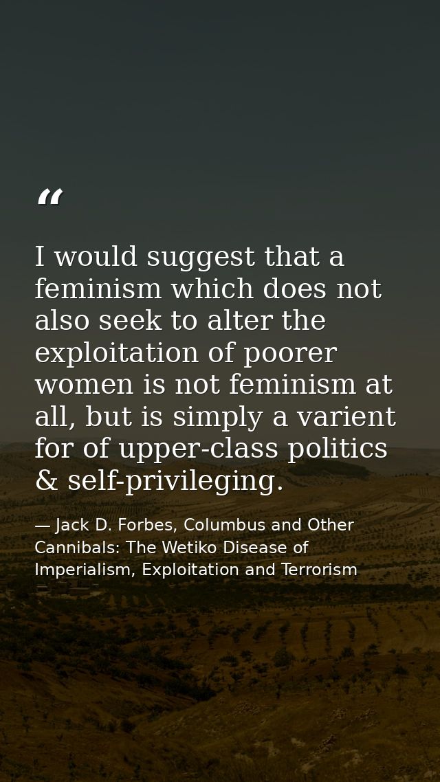 I would suggest that a feminism which does not also seek to alter the exploitation of poorer women is not feminism at al — Jack D. Forbes, Columbus and Other Cannibals: The Wetiko Disease of Imperialism, Exploitation and Terrorism