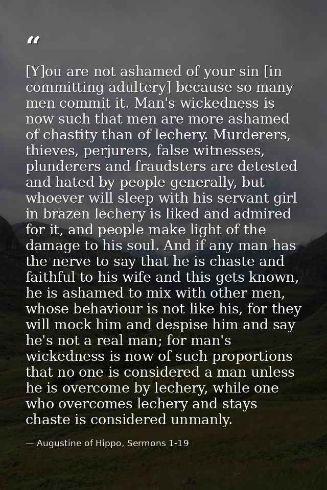 [Y]ou are not ashamed of your sin [in committing adultery] because so many men commit it. Man's wickedness is now such t — Augustine of Hippo, Sermons 1-19