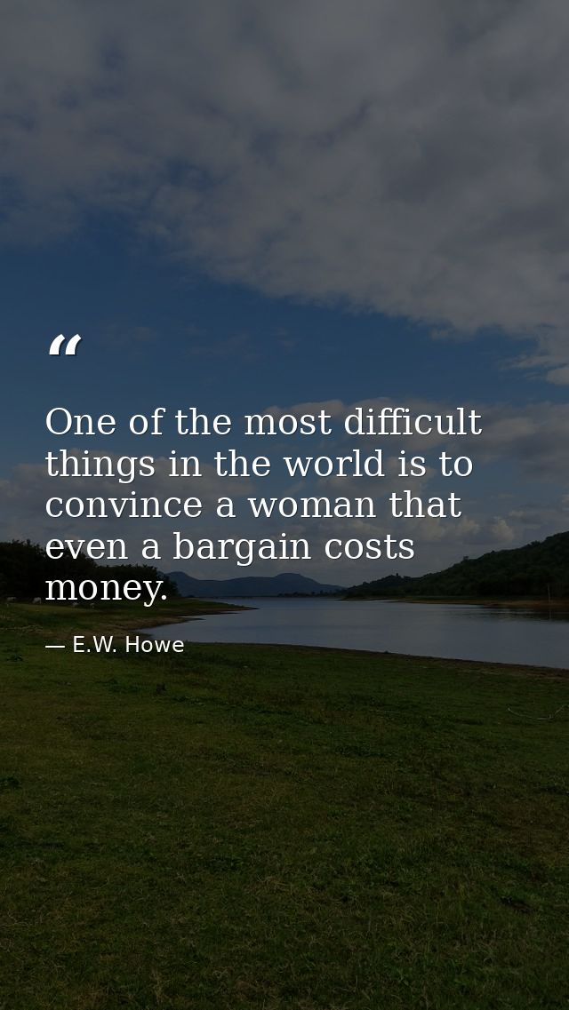 One of the most difficult things in the world is to convince a woman that even a bargain costs money. — E.W. Howe