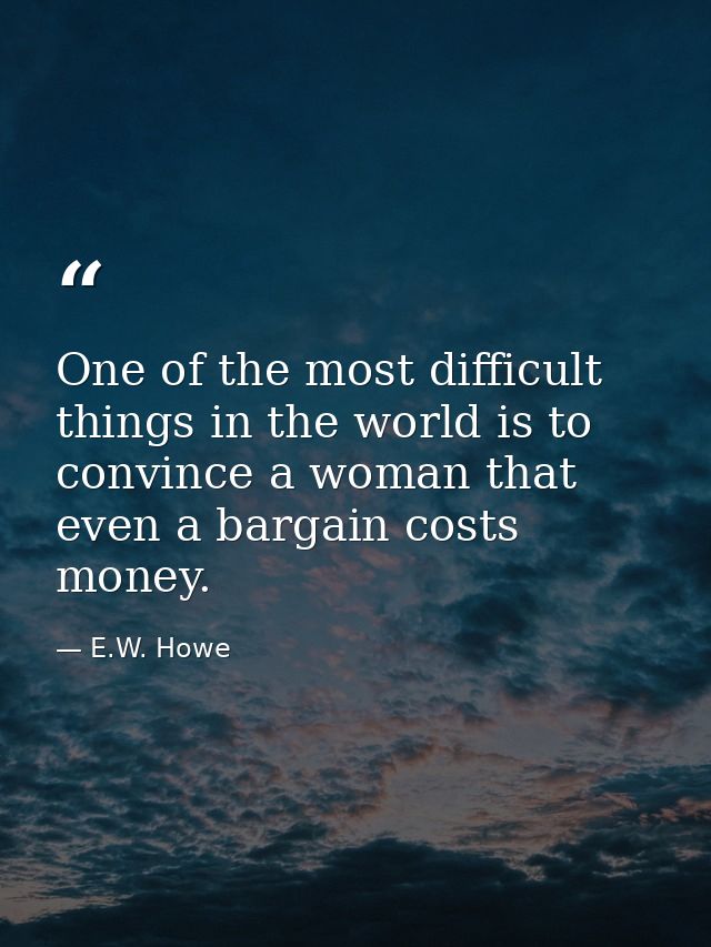 One of the most difficult things in the world is to convince a woman that even a bargain costs money. — E.W. Howe