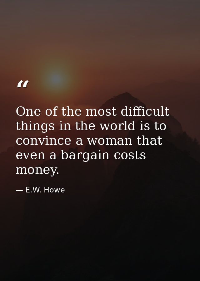 One of the most difficult things in the world is to convince a woman that even a bargain costs money. — E.W. Howe