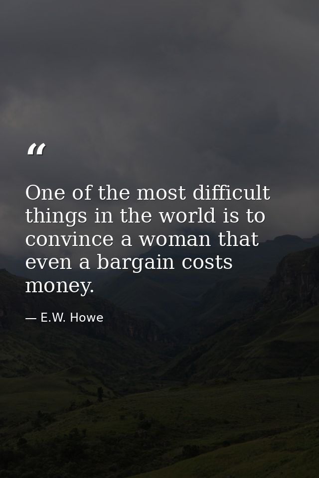 One of the most difficult things in the world is to convince a woman that even a bargain costs money. — E.W. Howe