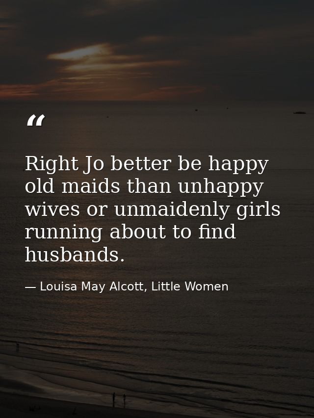 Right Jo better be happy old maids than unhappy wives or unmaidenly girls running about to find husbands. — Louisa May Alcott, Little Women