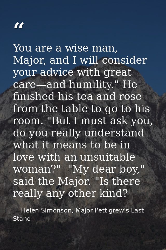 You are a wise man, Major, and I will consider your advice with great care—and humility." He finished his tea and rose f — Helen Simonson, Major Pettigrew's Last Stand