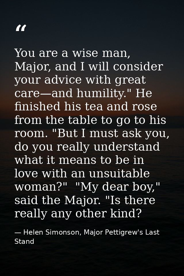 You are a wise man, Major, and I will consider your advice with great care—and humility." He finished his tea and rose f — Helen Simonson, Major Pettigrew's Last Stand