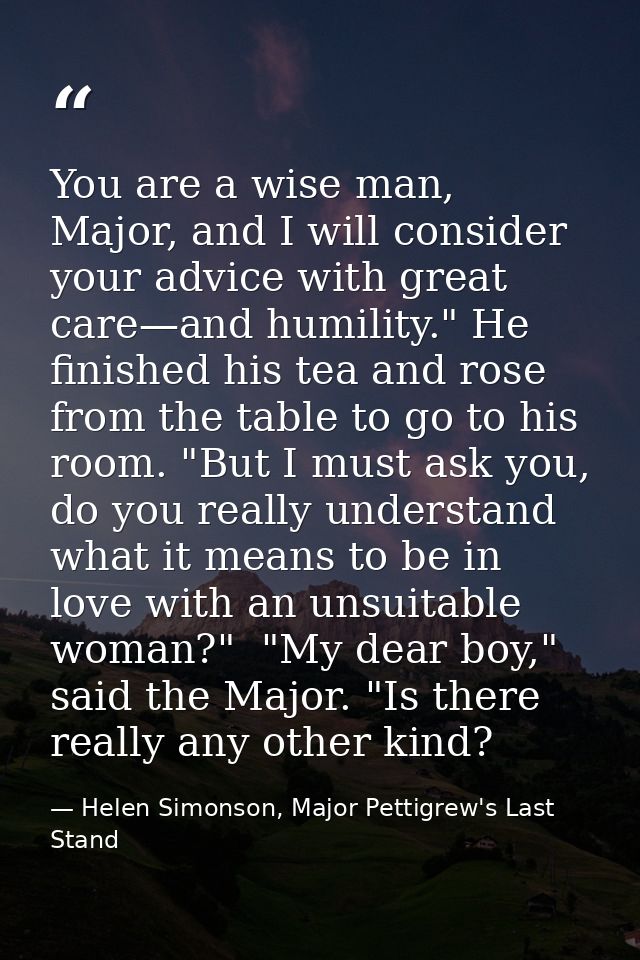 You are a wise man, Major, and I will consider your advice with great care—and humility." He finished his tea and rose f — Helen Simonson, Major Pettigrew's Last Stand