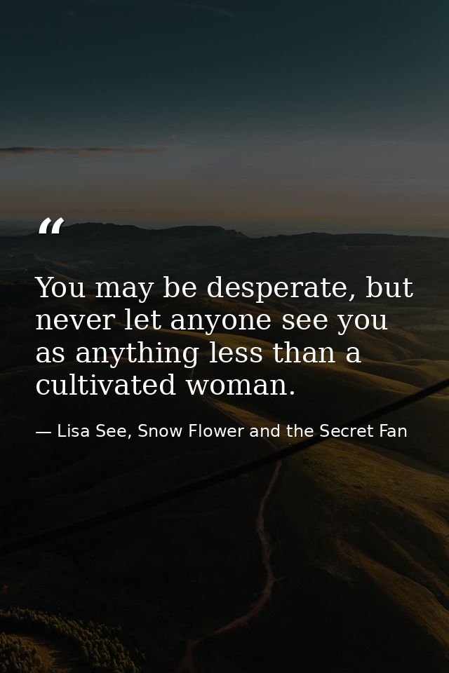 You may be desperate, but never let anyone see you as anything less than a cultivated woman. — Lisa See, Snow Flower and the Secret Fan