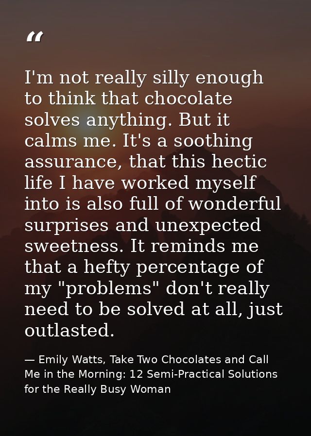I'm not really silly enough to think that chocolate solves anything. But it calms me. It's a soothing assurance, that th — Emily Watts, Take Two Chocolates and Call Me in the Morning: 12 Semi-Practical Solutions for the Really Busy Woman