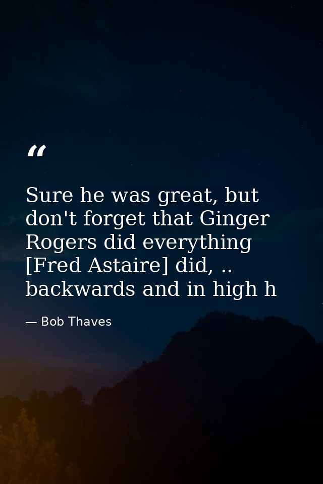 Sure he was great, but don't forget that Ginger Rogers did everything [Fred Astaire] did, .. backwards and in high h — Bob Thaves