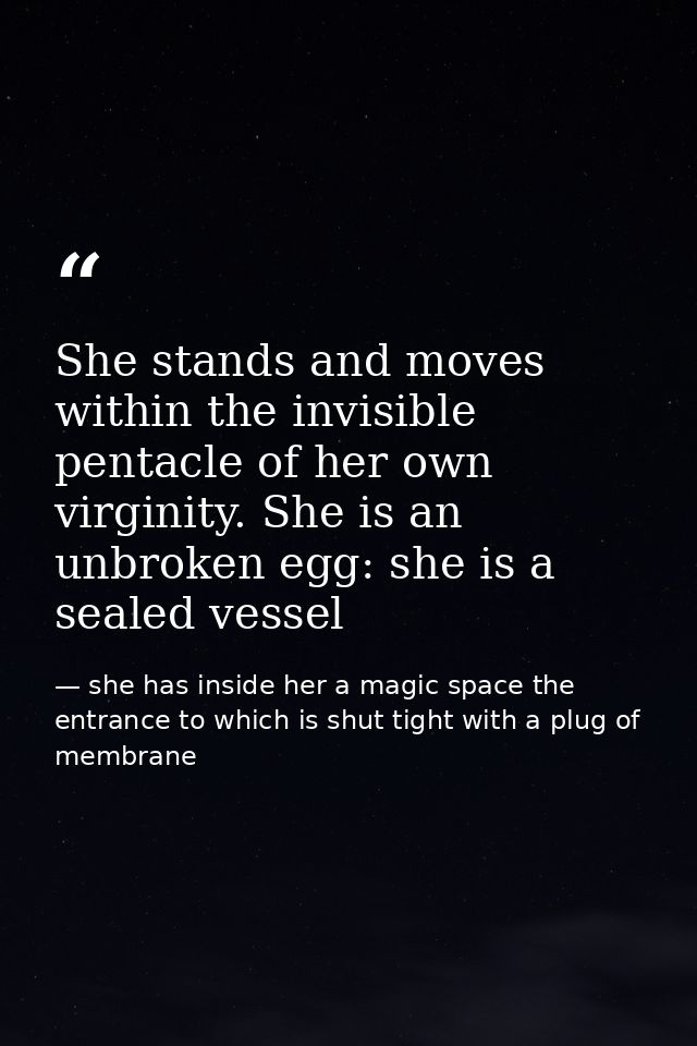 She stands and moves within the invisible pentacle of her own virginity. She is an unbroken egg: she is a sealed vessel — she has inside her a magic space the entrance to which is shut tight with a plug of membrane