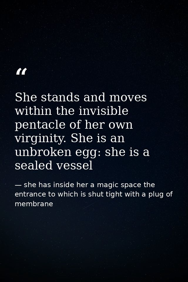 She stands and moves within the invisible pentacle of her own virginity. She is an unbroken egg: she is a sealed vessel — she has inside her a magic space the entrance to which is shut tight with a plug of membrane