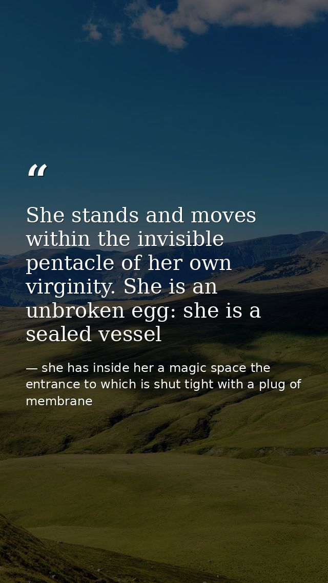 She stands and moves within the invisible pentacle of her own virginity. She is an unbroken egg: she is a sealed vessel — she has inside her a magic space the entrance to which is shut tight with a plug of membrane