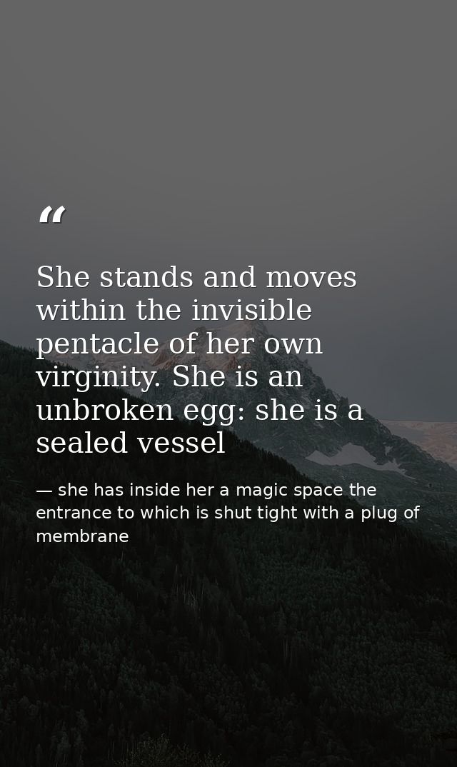 She stands and moves within the invisible pentacle of her own virginity. She is an unbroken egg: she is a sealed vessel — she has inside her a magic space the entrance to which is shut tight with a plug of membrane
