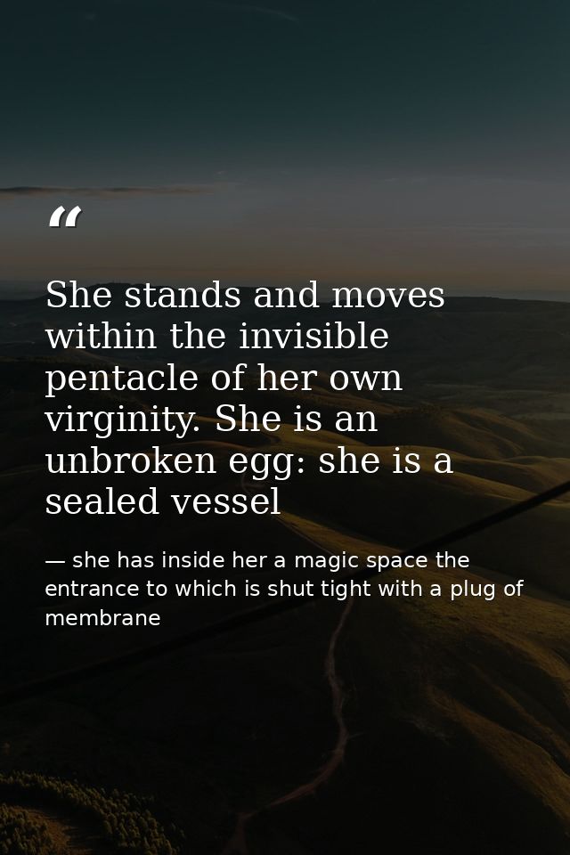 She stands and moves within the invisible pentacle of her own virginity. She is an unbroken egg: she is a sealed vessel — she has inside her a magic space the entrance to which is shut tight with a plug of membrane