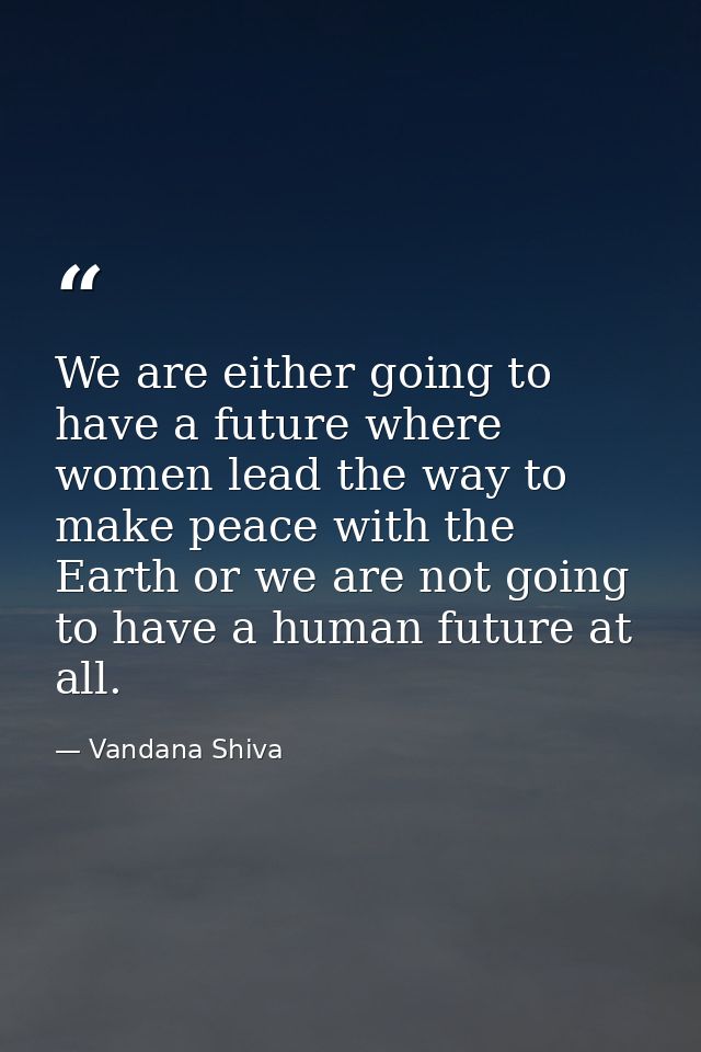 We are either going to have a future where women lead the way to make peace with the Earth or we are not going to have a — Vandana Shiva